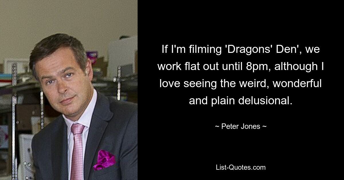 If I'm filming 'Dragons' Den', we work flat out until 8pm, although I love seeing the weird, wonderful and plain delusional. — © Peter Jones