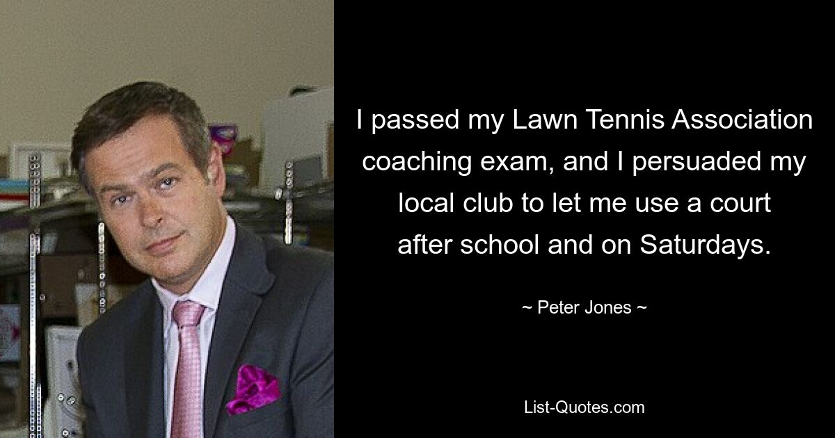 I passed my Lawn Tennis Association coaching exam, and I persuaded my local club to let me use a court after school and on Saturdays. — © Peter Jones