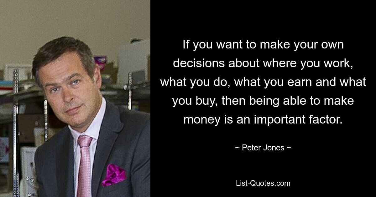 If you want to make your own decisions about where you work, what you do, what you earn and what you buy, then being able to make money is an important factor. — © Peter Jones