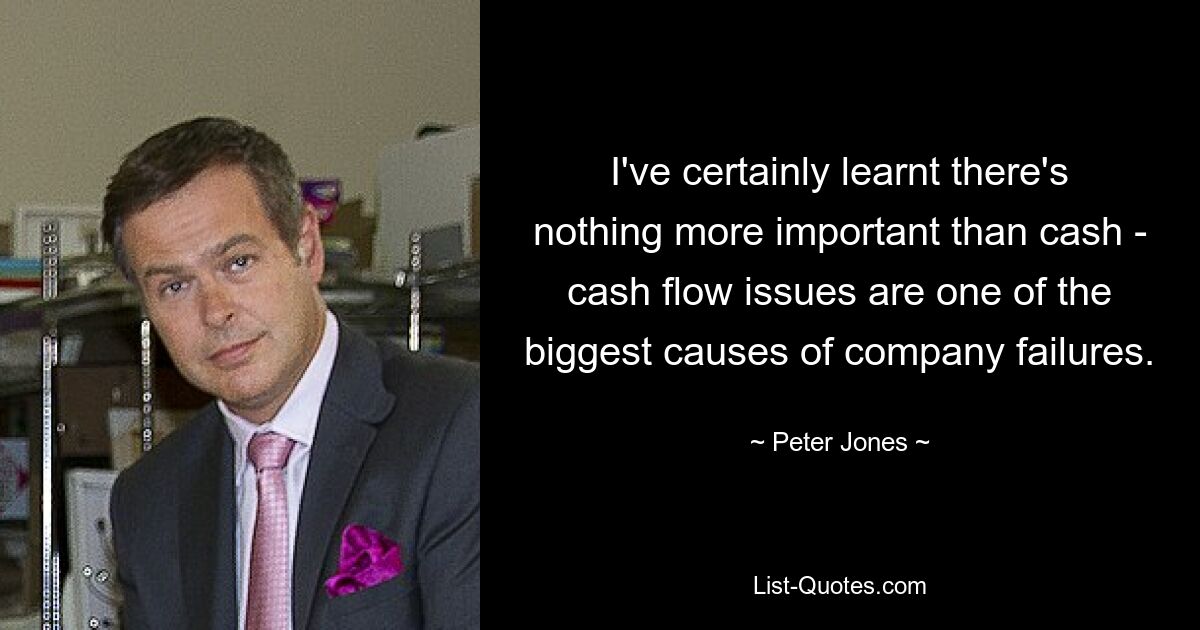 I've certainly learnt there's nothing more important than cash - cash flow issues are one of the biggest causes of company failures. — © Peter Jones