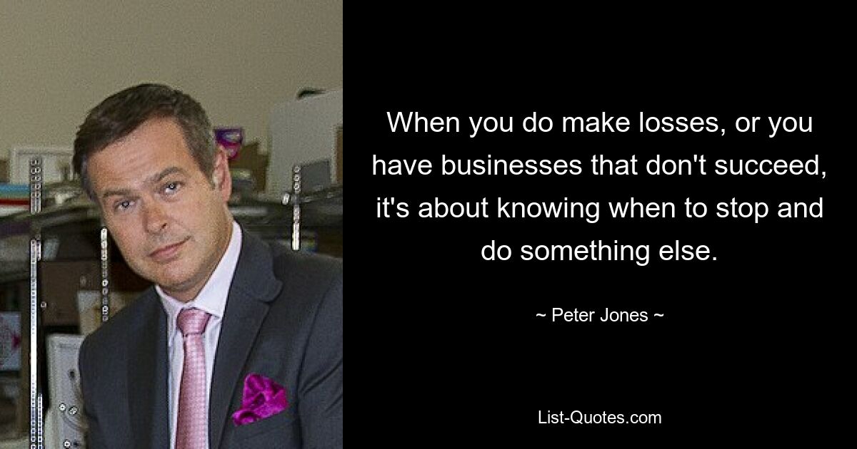 When you do make losses, or you have businesses that don't succeed, it's about knowing when to stop and do something else. — © Peter Jones