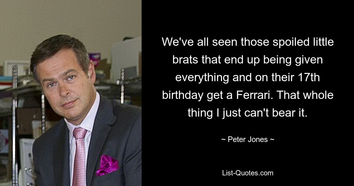 We've all seen those spoiled little brats that end up being given everything and on their 17th birthday get a Ferrari. That whole thing I just can't bear it. — © Peter Jones