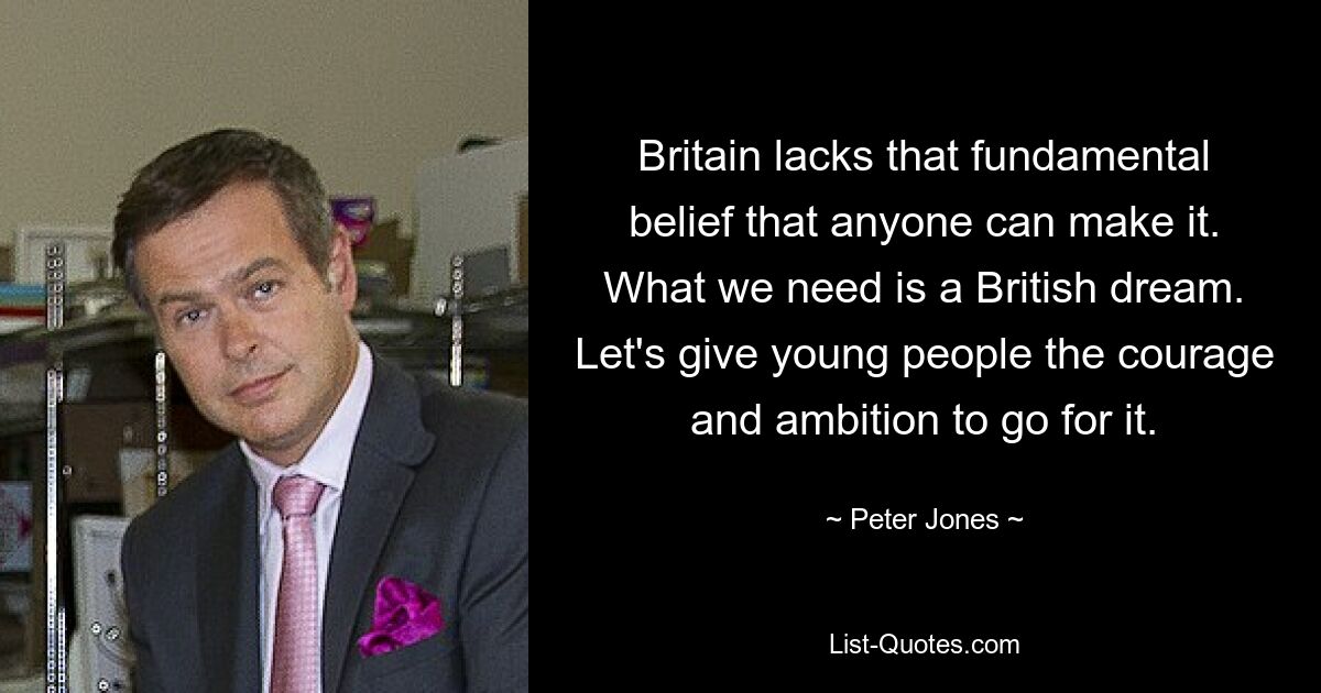 Britain lacks that fundamental belief that anyone can make it. What we need is a British dream. Let's give young people the courage and ambition to go for it. — © Peter Jones