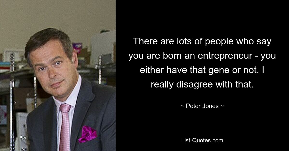 There are lots of people who say you are born an entrepreneur - you either have that gene or not. I really disagree with that. — © Peter Jones