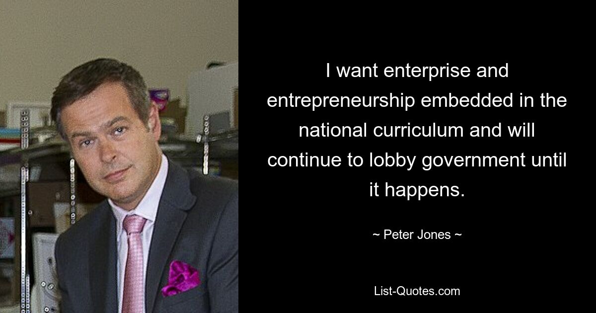 I want enterprise and entrepreneurship embedded in the national curriculum and will continue to lobby government until it happens. — © Peter Jones