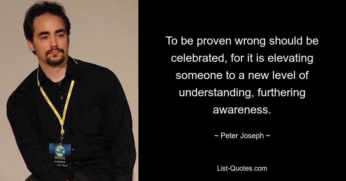 To be proven wrong should be celebrated, for it is elevating someone to a new level of understanding, furthering awareness. — © Peter Joseph