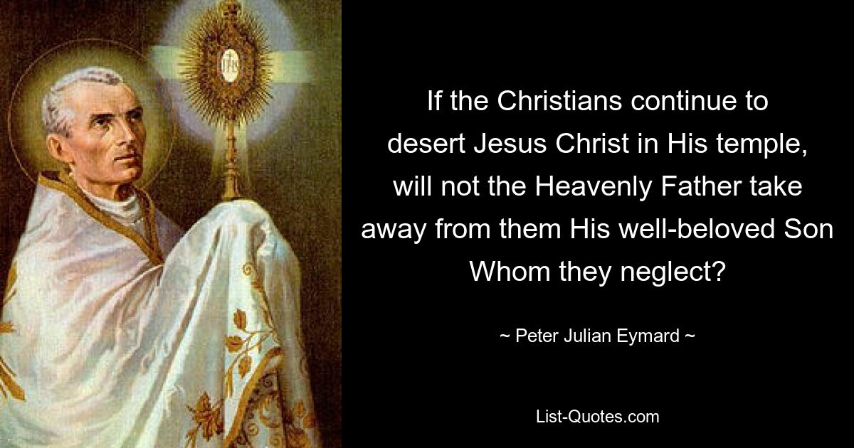 If the Christians continue to desert Jesus Christ in His temple, will not the Heavenly Father take away from them His well-beloved Son Whom they neglect? — © Peter Julian Eymard