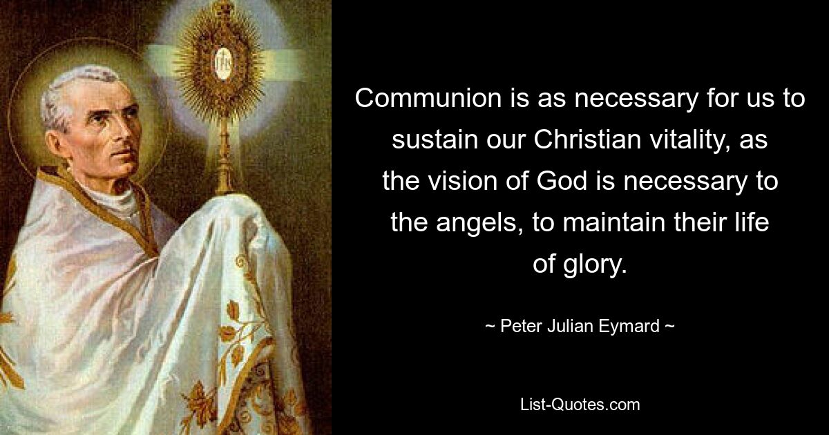 Communion is as necessary for us to sustain our Christian vitality, as the vision of God is necessary to the angels, to maintain their life of glory. — © Peter Julian Eymard