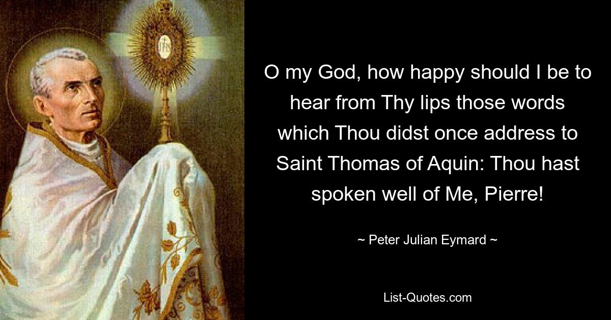 O my God, how happy should I be to hear from Thy lips those words which Thou didst once address to Saint Thomas of Aquin: Thou hast spoken well of Me, Pierre! — © Peter Julian Eymard