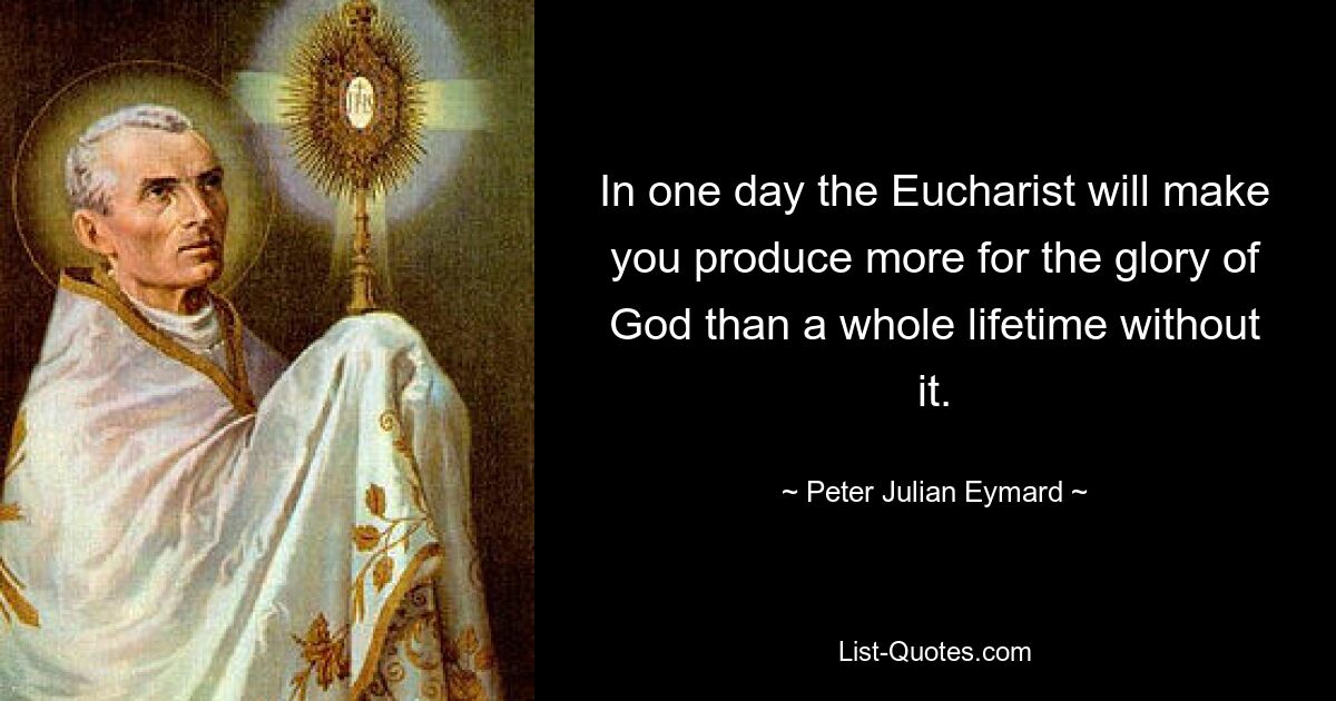 In one day the Eucharist will make you produce more for the glory of God than a whole lifetime without it. — © Peter Julian Eymard