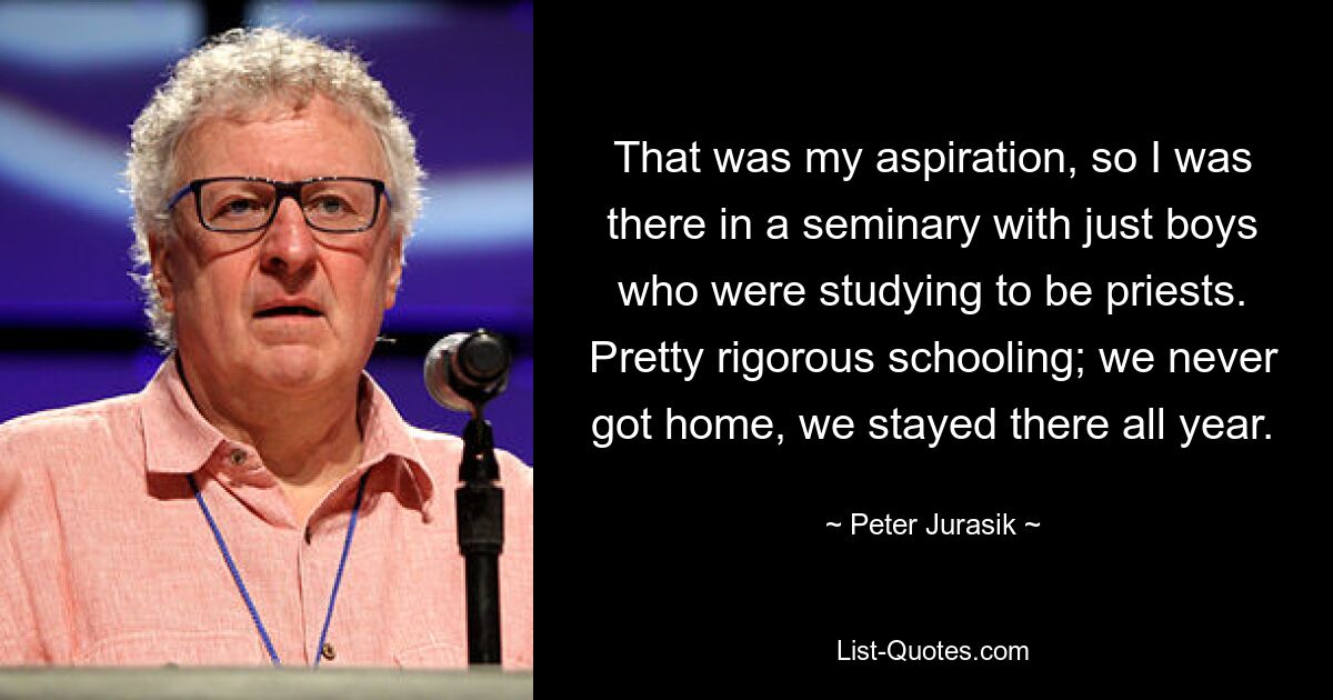 That was my aspiration, so I was there in a seminary with just boys who were studying to be priests. Pretty rigorous schooling; we never got home, we stayed there all year. — © Peter Jurasik