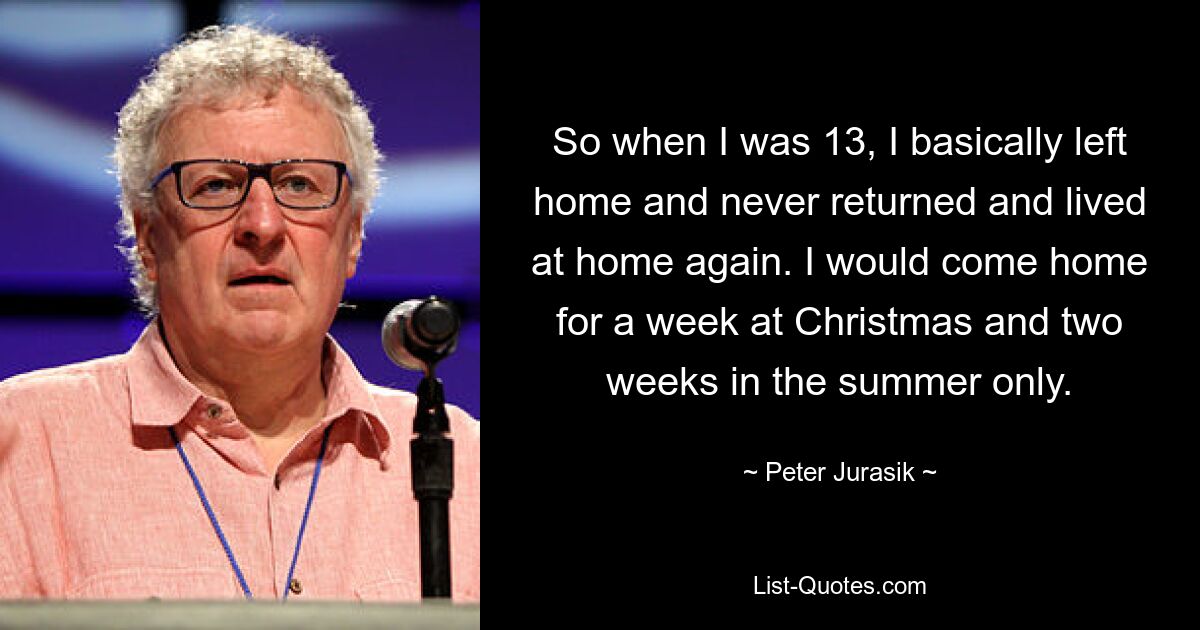 So when I was 13, I basically left home and never returned and lived at home again. I would come home for a week at Christmas and two weeks in the summer only. — © Peter Jurasik