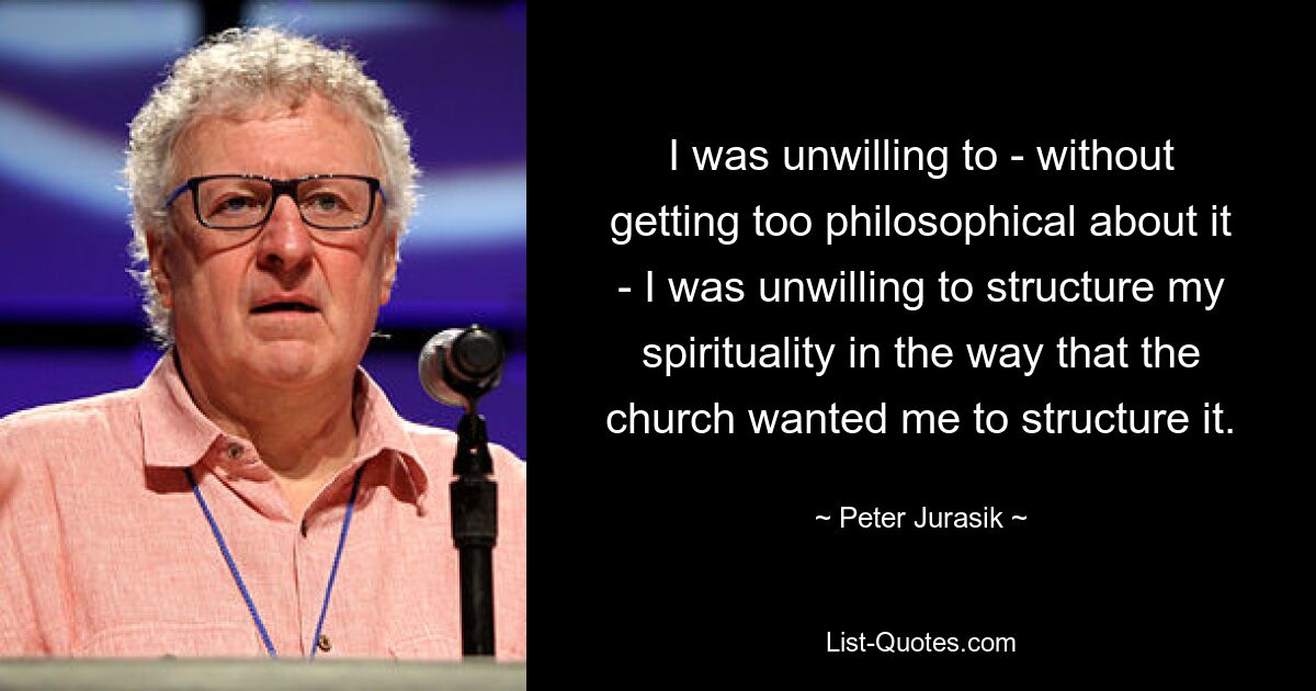 I was unwilling to - without getting too philosophical about it - I was unwilling to structure my spirituality in the way that the church wanted me to structure it. — © Peter Jurasik