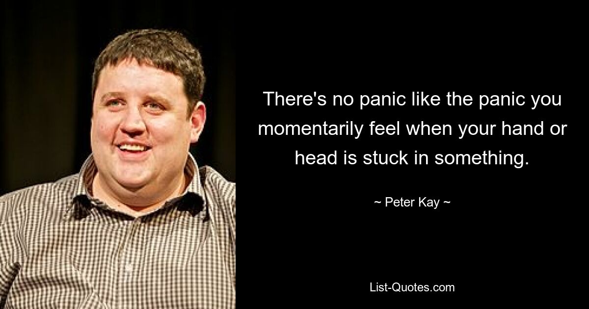 There's no panic like the panic you momentarily feel when your hand or head is stuck in something. — © Peter Kay