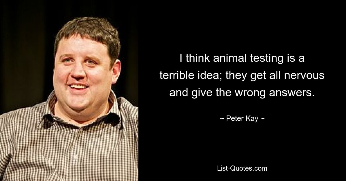 I think animal testing is a terrible idea; they get all nervous and give the wrong answers. — © Peter Kay