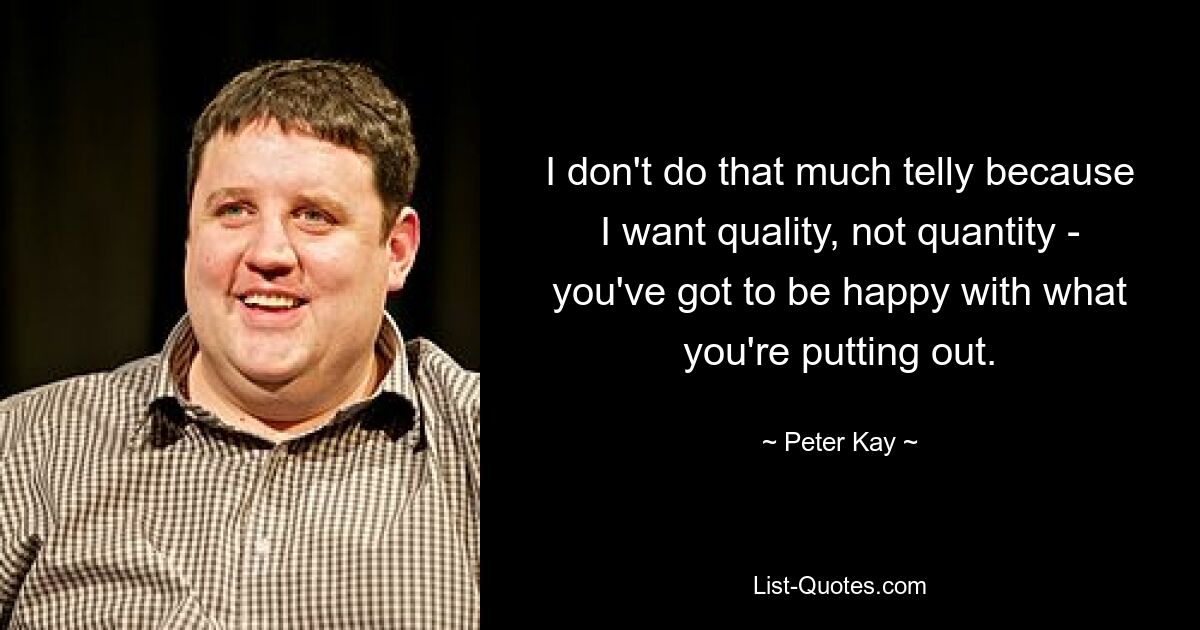 I don't do that much telly because I want quality, not quantity - you've got to be happy with what you're putting out. — © Peter Kay