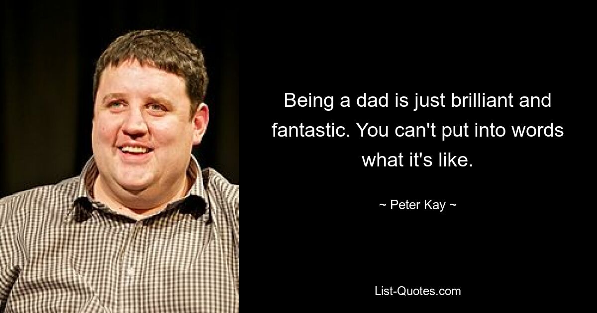 Being a dad is just brilliant and fantastic. You can't put into words what it's like. — © Peter Kay