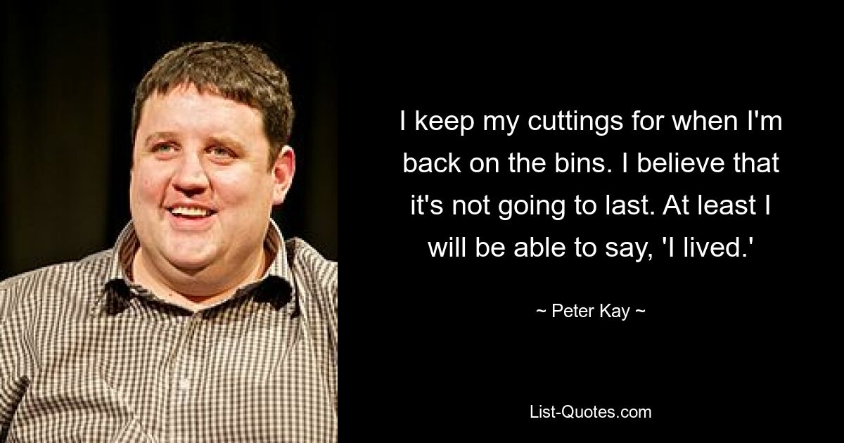 I keep my cuttings for when I'm back on the bins. I believe that it's not going to last. At least I will be able to say, 'I lived.' — © Peter Kay