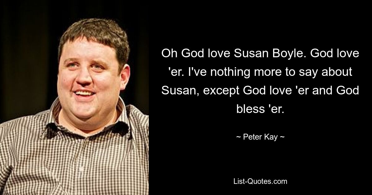 Oh God love Susan Boyle. God love 'er. I've nothing more to say about Susan, except God love 'er and God bless 'er. — © Peter Kay