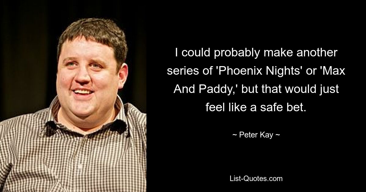 I could probably make another series of 'Phoenix Nights' or 'Max And Paddy,' but that would just feel like a safe bet. — © Peter Kay