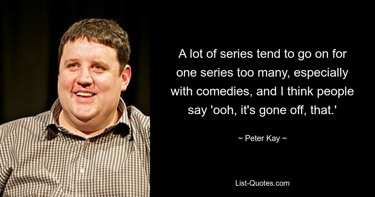 A lot of series tend to go on for one series too many, especially with comedies, and I think people say 'ooh, it's gone off, that.' — © Peter Kay