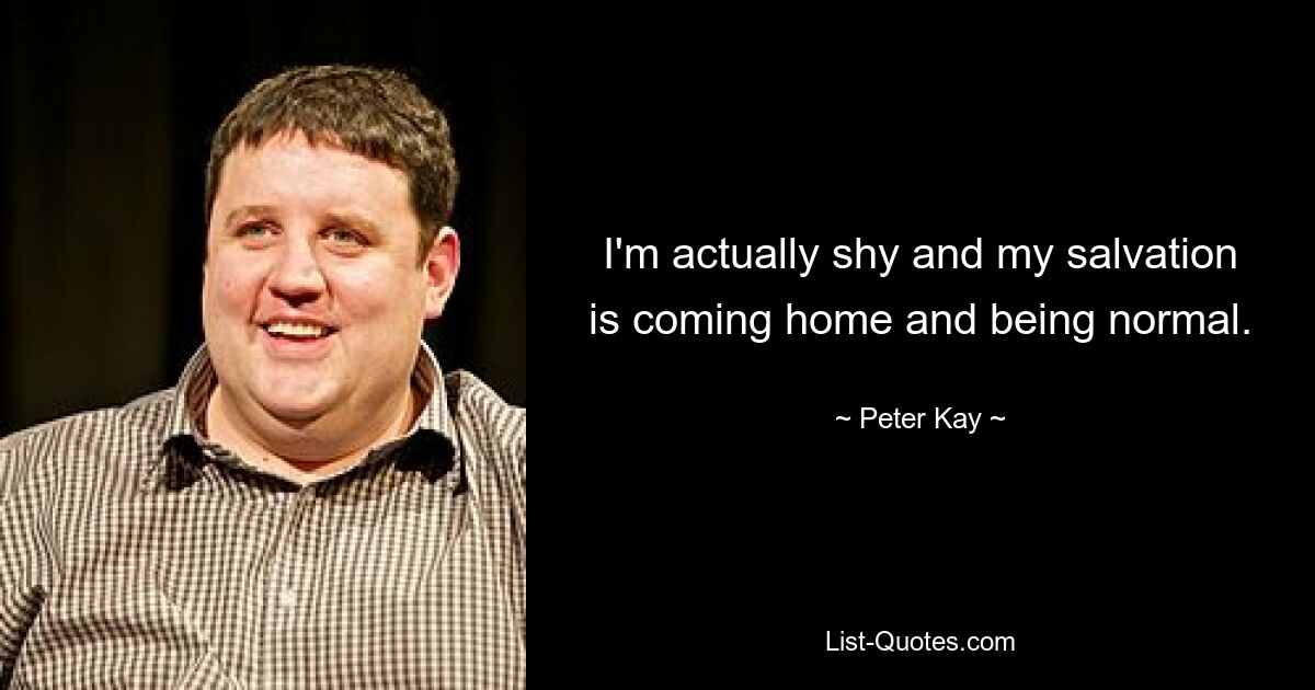 I'm actually shy and my salvation is coming home and being normal. — © Peter Kay