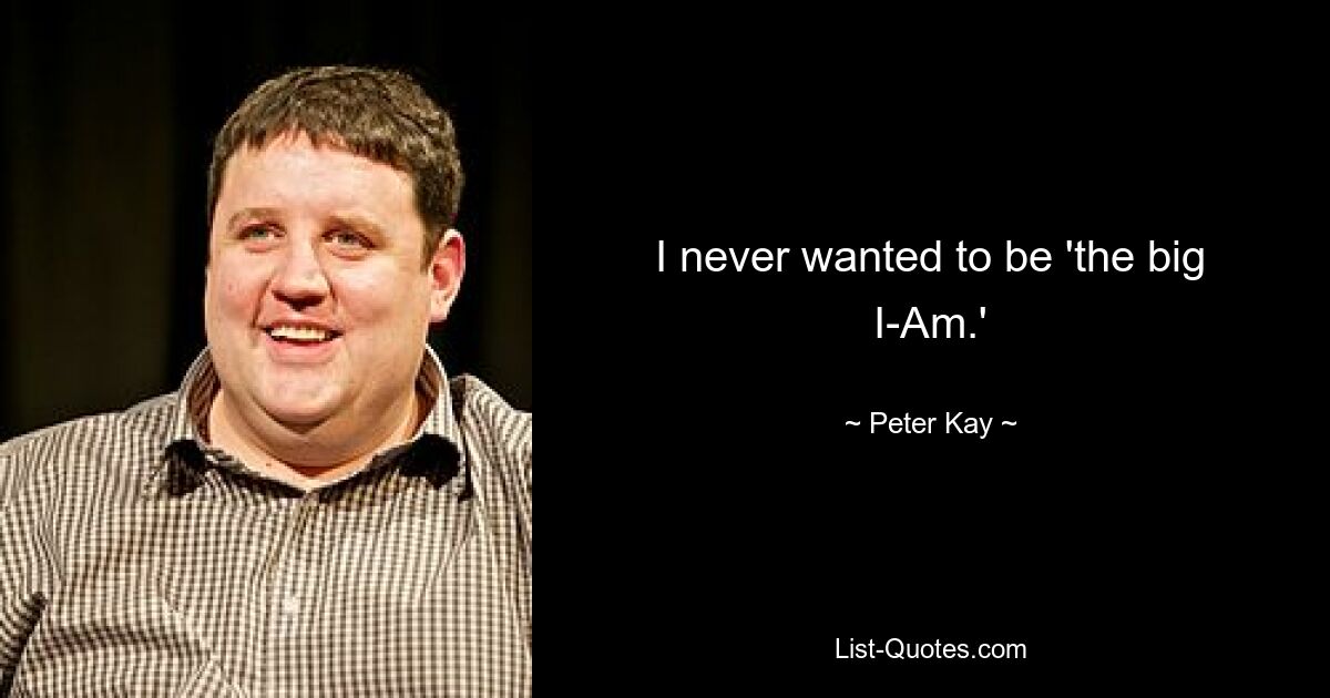 I never wanted to be 'the big I-Am.' — © Peter Kay