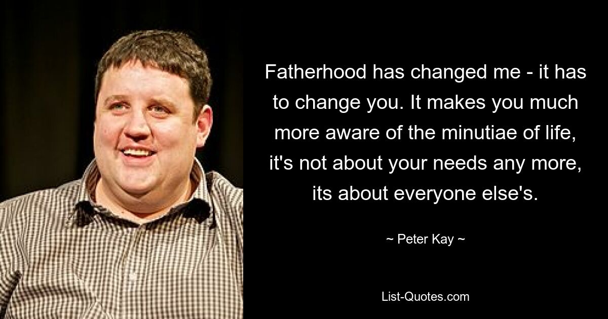 Fatherhood has changed me - it has to change you. It makes you much more aware of the minutiae of life, it's not about your needs any more, its about everyone else's. — © Peter Kay