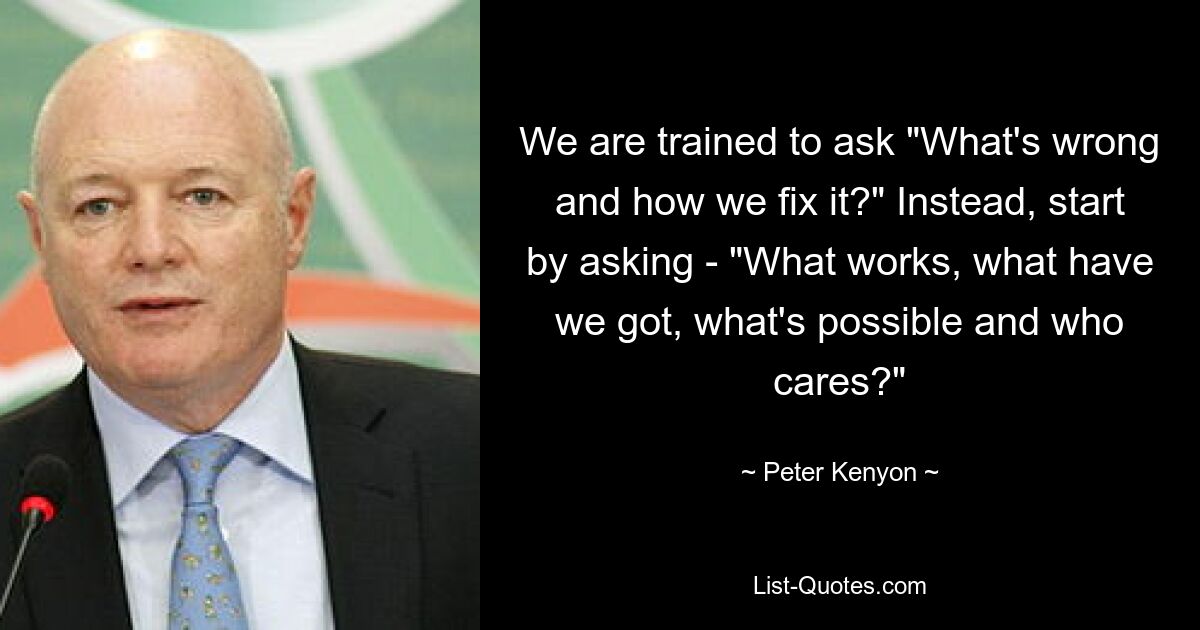 We are trained to ask "What's wrong and how we fix it?" Instead, start by asking - "What works, what have we got, what's possible and who cares?" — © Peter Kenyon