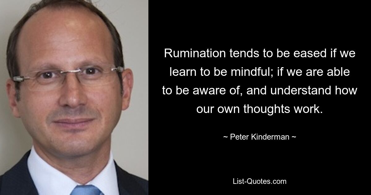 Rumination tends to be eased if we learn to be mindful; if we are able to be aware of, and understand how our own thoughts work. — © Peter Kinderman