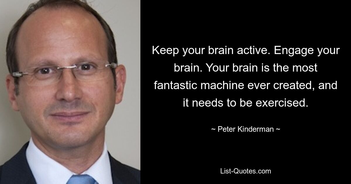 Keep your brain active. Engage your brain. Your brain is the most fantastic machine ever created, and it needs to be exercised. — © Peter Kinderman