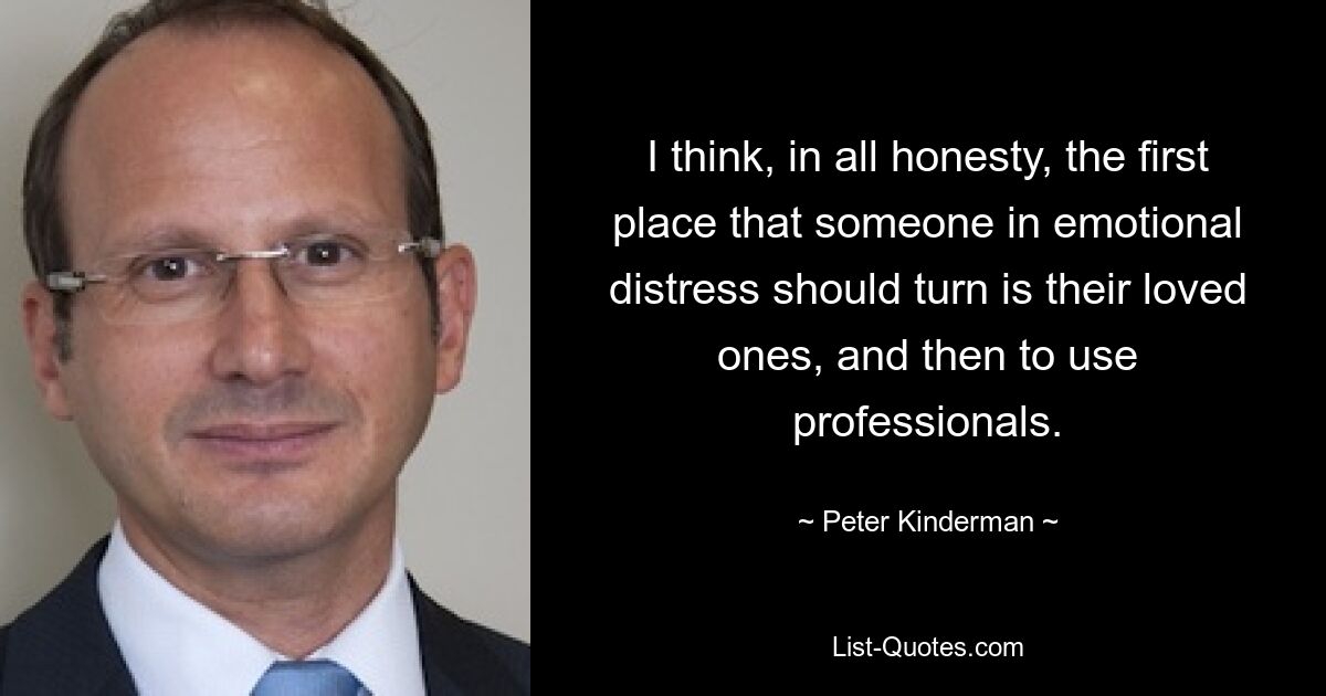 I think, in all honesty, the first place that someone in emotional distress should turn is their loved ones, and then to use professionals. — © Peter Kinderman