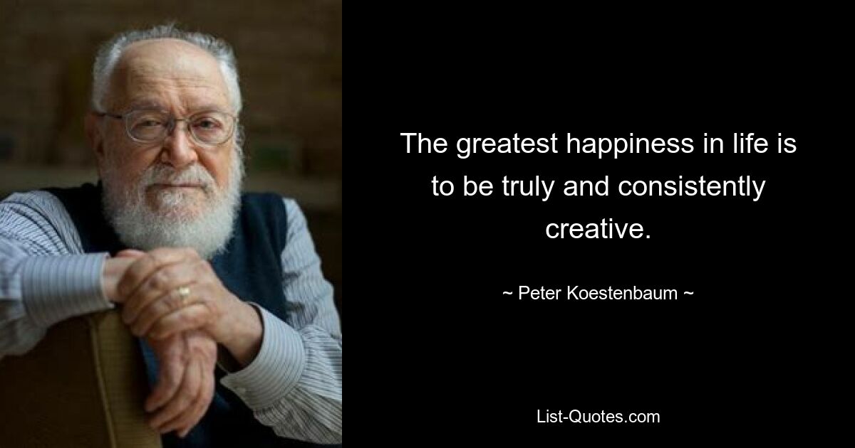 The greatest happiness in life is to be truly and consistently creative. — © Peter Koestenbaum