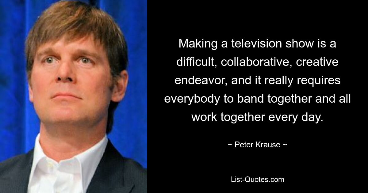 Making a television show is a difficult, collaborative, creative endeavor, and it really requires everybody to band together and all work together every day. — © Peter Krause