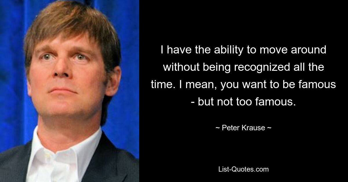 I have the ability to move around without being recognized all the time. I mean, you want to be famous - but not too famous. — © Peter Krause