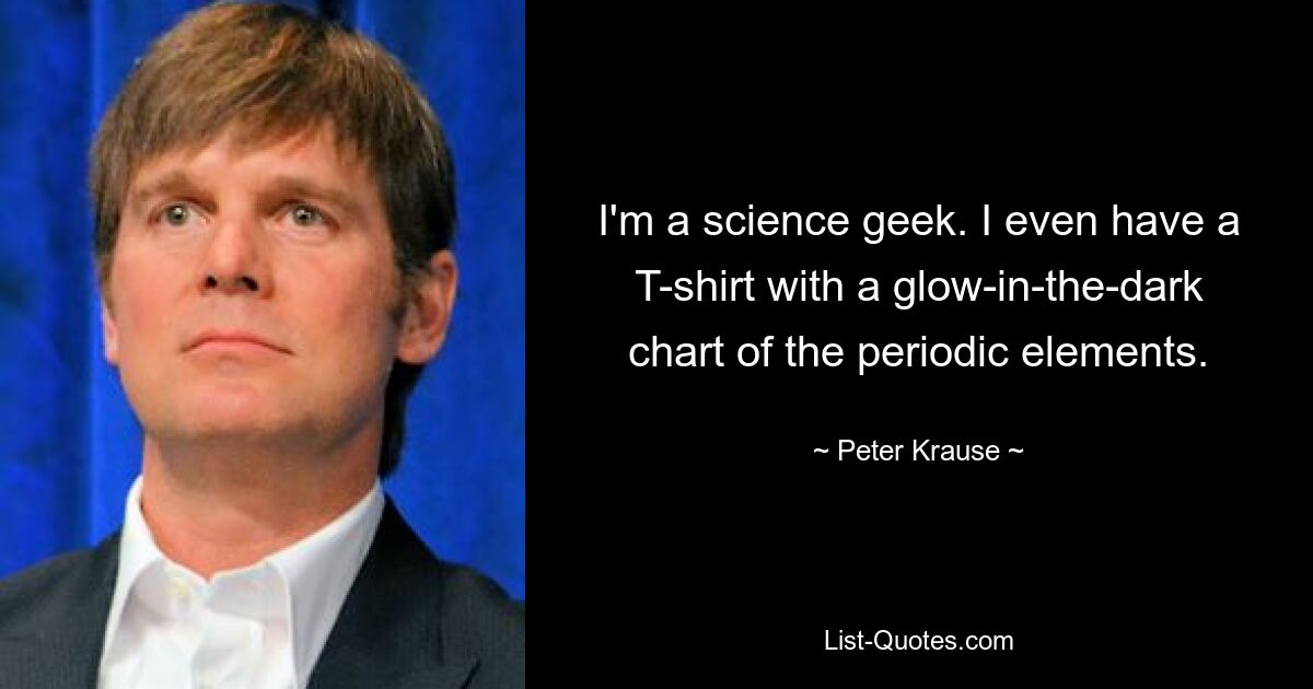 I'm a science geek. I even have a T-shirt with a glow-in-the-dark chart of the periodic elements. — © Peter Krause