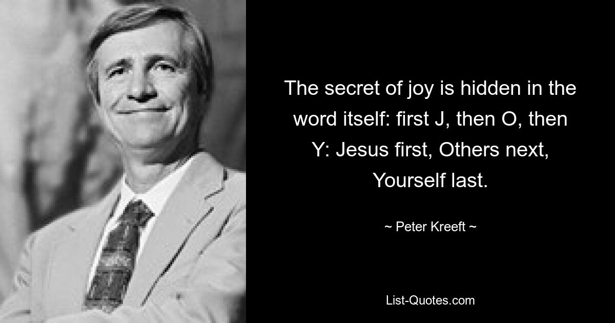 The secret of joy is hidden in the word itself: first J, then O, then Y: Jesus first, Others next, Yourself last. — © Peter Kreeft