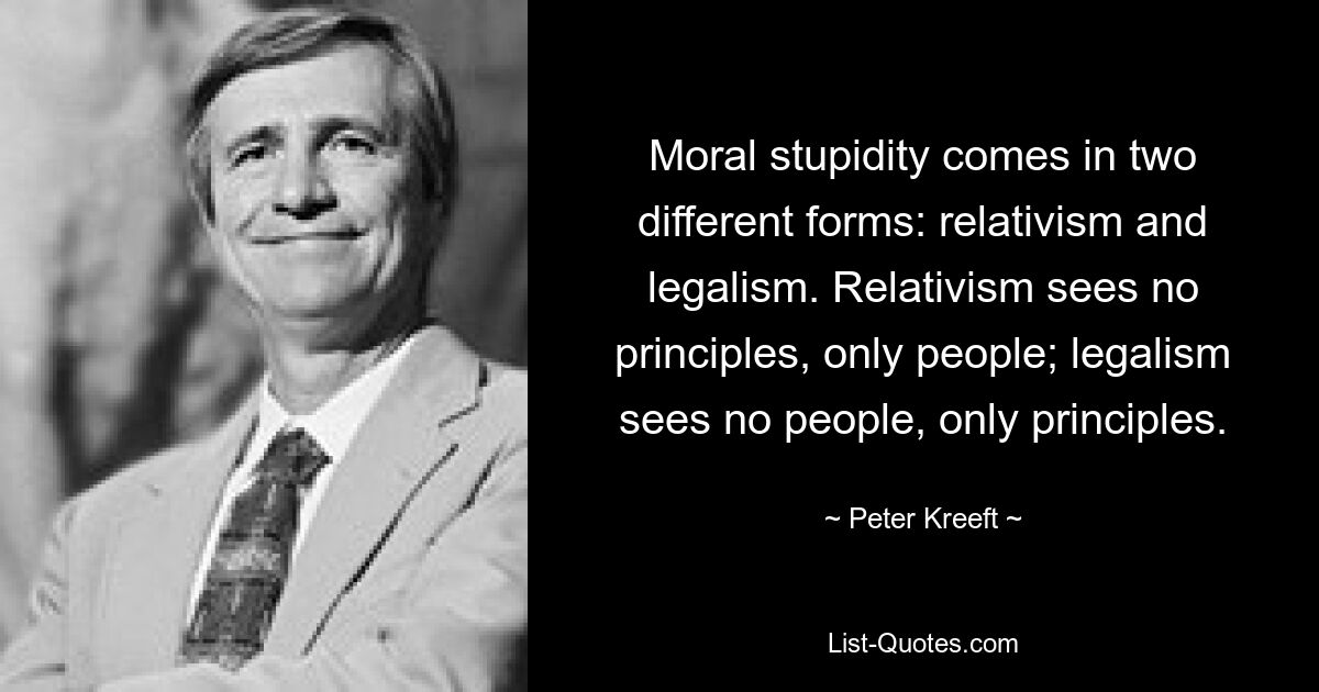 Moral stupidity comes in two different forms: relativism and legalism. Relativism sees no principles, only people; legalism sees no people, only principles. — © Peter Kreeft