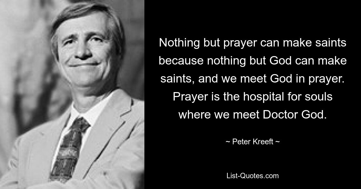 Nothing but prayer can make saints because nothing but God can make saints, and we meet God in prayer. Prayer is the hospital for souls where we meet Doctor God. — © Peter Kreeft