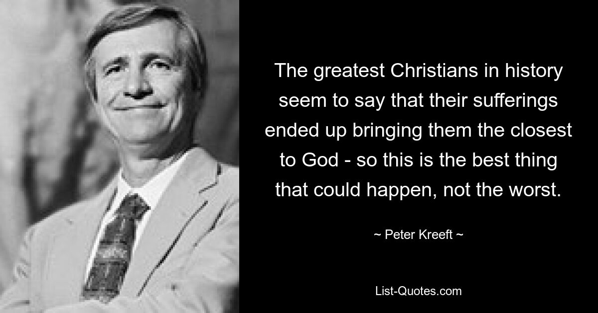 The greatest Christians in history seem to say that their sufferings ended up bringing them the closest to God - so this is the best thing that could happen, not the worst. — © Peter Kreeft