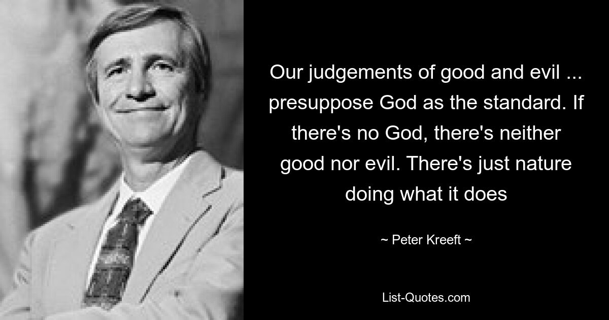 Our judgements of good and evil ... presuppose God as the standard. If there's no God, there's neither good nor evil. There's just nature doing what it does — © Peter Kreeft