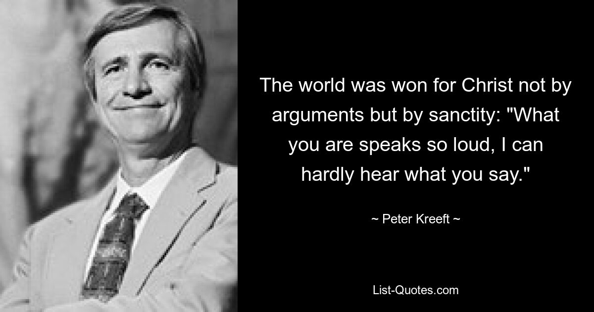 The world was won for Christ not by arguments but by sanctity: "What you are speaks so loud, I can hardly hear what you say." — © Peter Kreeft