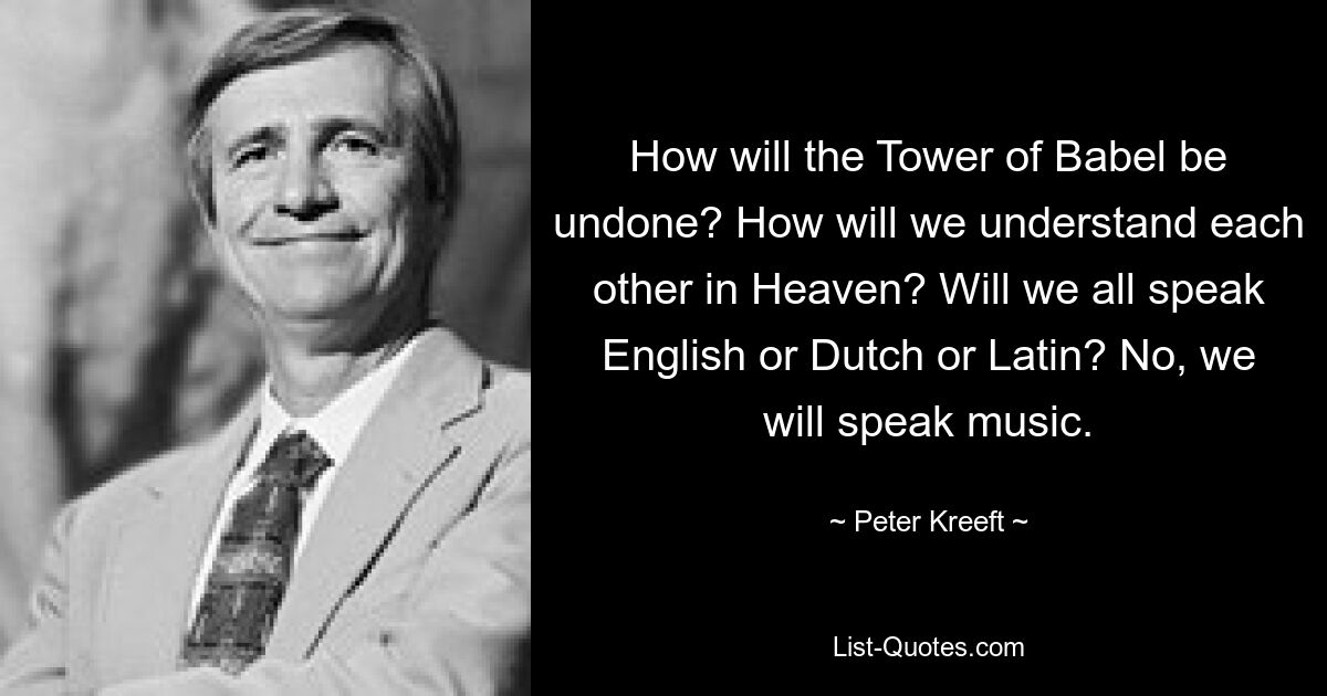 How will the Tower of Babel be undone? How will we understand each other in Heaven? Will we all speak English or Dutch or Latin? No, we will speak music. — © Peter Kreeft