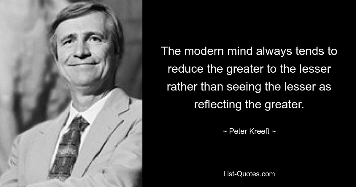 The modern mind always tends to reduce the greater to the lesser rather than seeing the lesser as reflecting the greater. — © Peter Kreeft