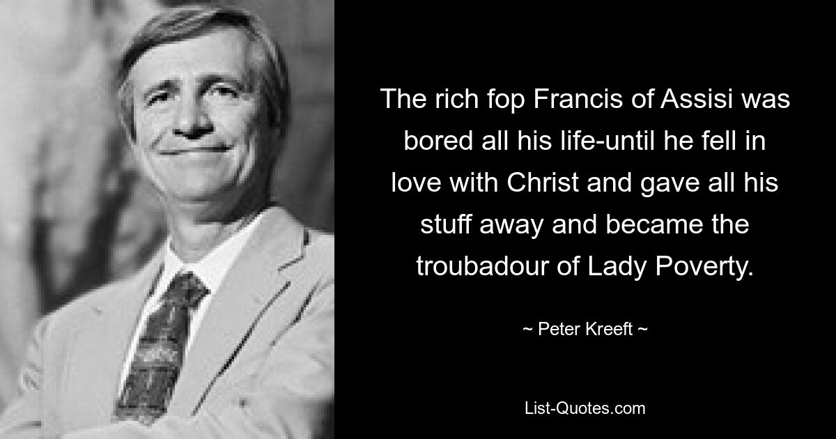 The rich fop Francis of Assisi was bored all his life-until he fell in love with Christ and gave all his stuff away and became the troubadour of Lady Poverty. — © Peter Kreeft