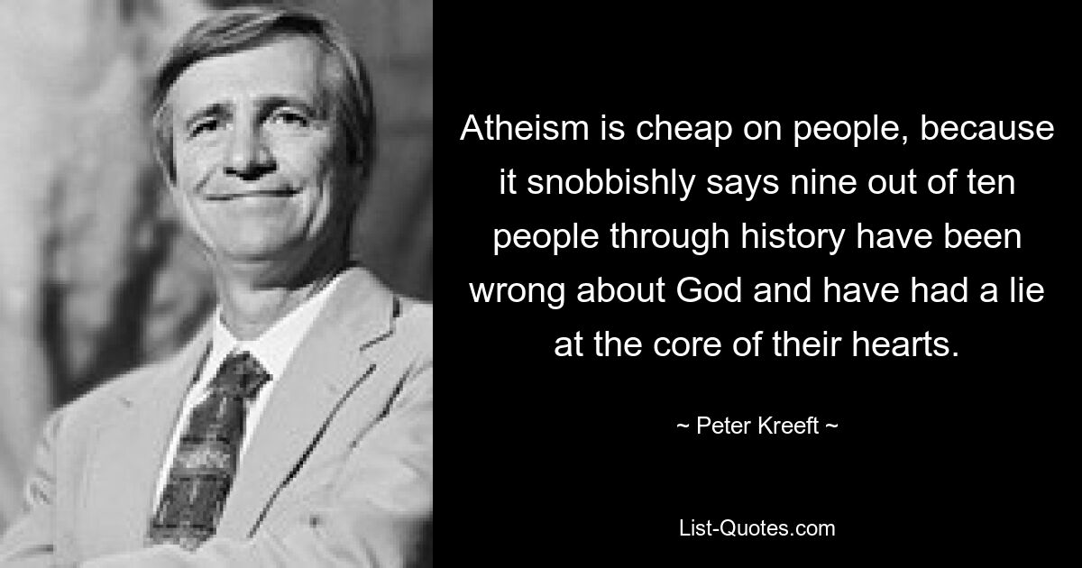 Atheism is cheap on people, because it snobbishly says nine out of ten people through history have been wrong about God and have had a lie at the core of their hearts. — © Peter Kreeft