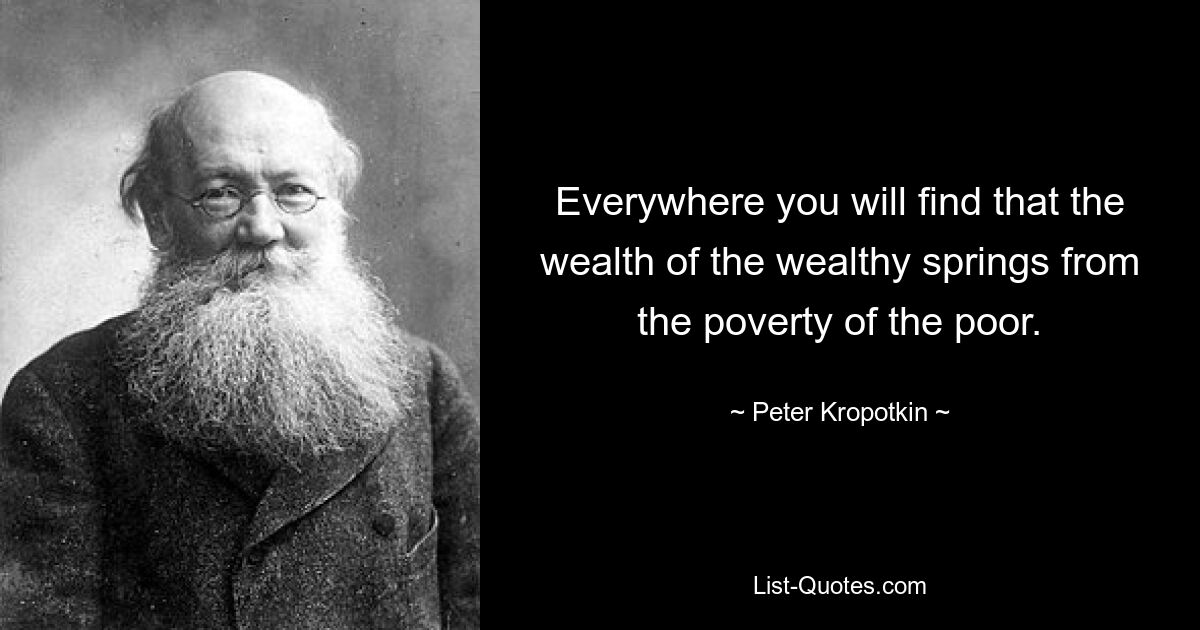 Everywhere you will find that the wealth of the wealthy springs from the poverty of the poor. — © Peter Kropotkin