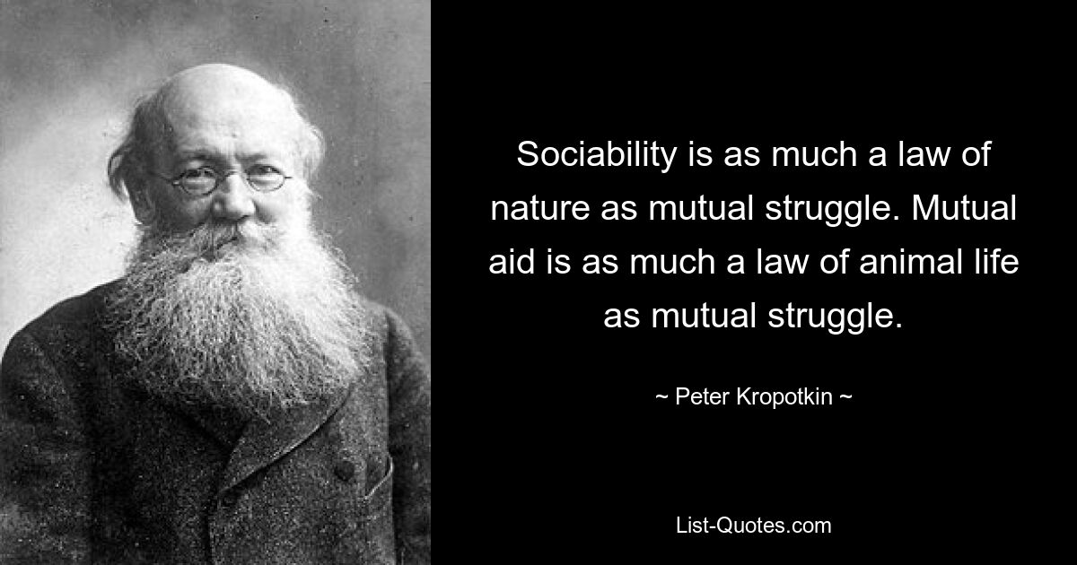 Sociability is as much a law of nature as mutual struggle. Mutual aid is as much a law of animal life as mutual struggle. — © Peter Kropotkin