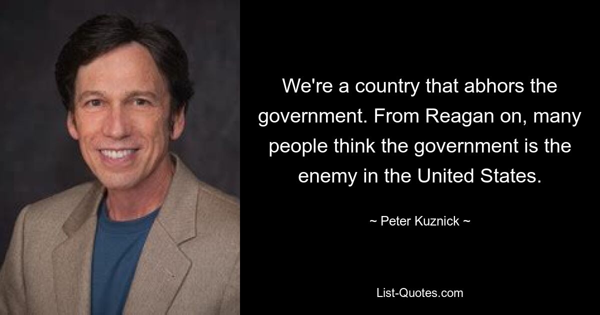 We're a country that abhors the government. From Reagan on, many people think the government is the enemy in the United States. — © Peter Kuznick