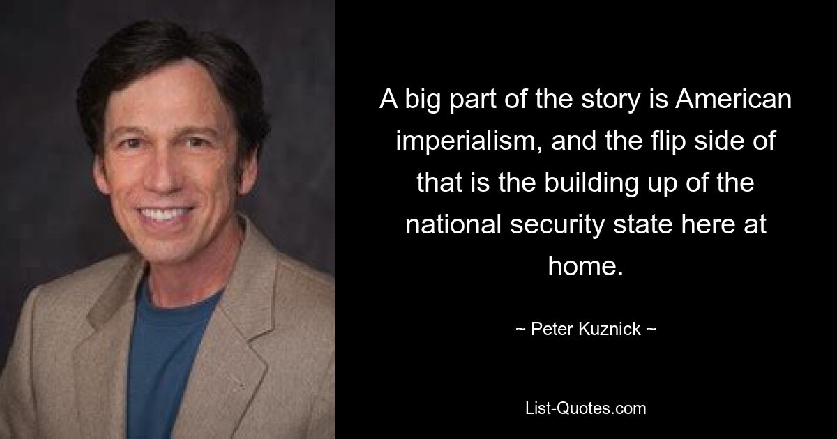 A big part of the story is American imperialism, and the flip side of that is the building up of the national security state here at home. — © Peter Kuznick